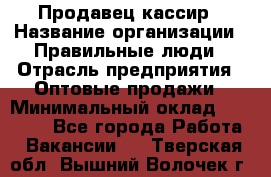 Продавец-кассир › Название организации ­ Правильные люди › Отрасль предприятия ­ Оптовые продажи › Минимальный оклад ­ 25 000 - Все города Работа » Вакансии   . Тверская обл.,Вышний Волочек г.